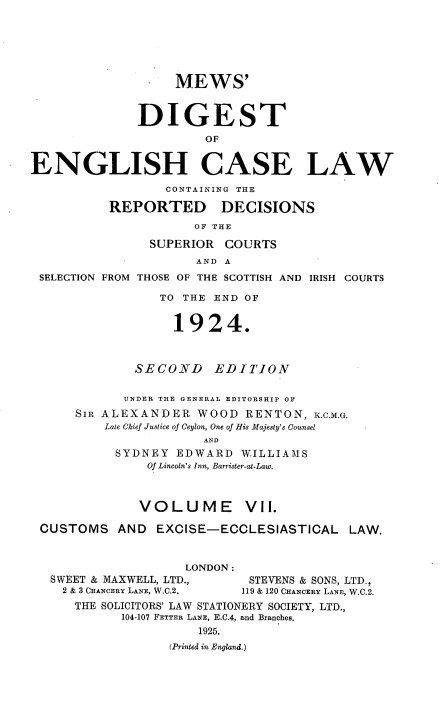 handle is hein.engrep/dgeclrdec0007 and id is 1 raw text is: MEWS'
DIGEST
OF
ENGLISH CASE LAW
CONTAINING THE
REPORTED DECISIONS
OF THE
SUPERIOR COURTS
AND A
SELECTION FROM THOSE OF THE SCOTTISH AND IRISH COURTS
TO THE END OF
1924.
SECOND EDITION
UNDER THE GENERAL EDITORSHIP OF
SIR ALEXANDER WOOD RENTON, K.C.M.G.
Late Chief Justice of Ceylon, One of His Majesty's Counsel
AND
SYDNEY EDWARD WILLIAMS
Of Lincoln's Inn, Barrister-at-Law.
VOLUME          VII.
CUSTOMS AND EXCISE-ECCLESIASTICAL LAW.
LONDON :
SWEET & MAXWELL, LTD.,        STEVENS & SONS, LTD.,
2 & 3 CHANCERY LANE, W.C.2.  119 & 120 CHANCERY LANE, W.C.2.
THE SOLICITORS' LAW STATIONERY SOCIETY, LTD.,
104-107 FETTER LANE, E.C.4, and Branches.
1925.
(Printed in England.)


