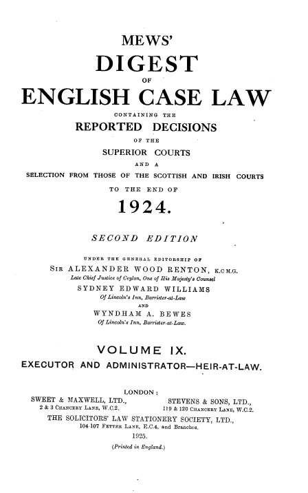 handle is hein.engrep/dgeclrdec0009 and id is 1 raw text is: MEWS'
DIGEST
OF
ENGLISH CASE LAW
CONTAINING THE
REPORTED DECISIONS
OF THE
SUPERIOR COURTS
AND A
SELECTION FROM THOSE OF THE SCOTTISH AND IRISH COURTS
TO THE END OF
1924.
SECOND      EDITION
UNDER THE GENERAL EDITORSHIP OF
SIR ALEXANDER WOOD RENTON, K.CM.G.
Late Chief Justice of Ceylon, One of His Majesty's Counsel
SYDNEY EDWARD WILLIAMS
Of Lincoln's Inn, Barrister-at-Law
AND
WYNDHAM A. BEWES
Of Lincoln's Inn, Barrister-at-Law.
VOLUME IX.
EXECUTOR AND ADMINISTRATOR-HEIR-AT-LAW.
LONDON:
SWEET & MAXWELL, LTD.,        STEVENS & SONS, LTD.,
2 & 3 CHAwcERY LANE, W.C.2.  119 & 120 CHANCERY LANE, W.C.2.
THE SOLICITORS' LAW STATIONERY SOCIETY, LTD.,
104-107 FETTER LANE, E.C.4, and Branches.
1925.
(Printed in England.)


