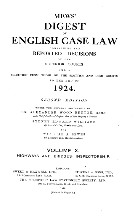 handle is hein.engrep/dgeclrdec0010 and id is 1 raw text is: MEWS'
DIGEST
OF
ENGLISH CASE LAW
CONTAINING THE
REPORTED DECISIONS
OF THE
SUPERIOR COURTS,
AND A
SELECTION FROM THOSE OF THE SCOTTISH AND IRISH COURTS
TO THE END OF
1924.
SECOND EDITION
UNDER THE CENE RAL EDITORSHIP OF
SIR ALEXANDER WOOD RENTON, K,C,M.G.
Late Chief Justice of Ceylon, One of His Majesty s Counsel
SYDNEY EDWARD WILLIAMS
Of Lincoln's Inn, Barrister-al-Law.
AND
WYNDHAM A. BEWES
Of Lincoln's Inn, Barrister-at-Law.
VOLUME X.
HIGHWAYS AND BRIDGES-INSPECTORSHIP.
LONDON:
SWEET & MAXWELL, LTD.,        STEVENS & SONS, LTD.,
2 & 3 CHANCERY LANE, W.C.2.  119 & 120 CHANCERY LANE, W.C.2,
THE SOLICITORS' LAW STATIONERY SOCIETY, LTD.,
104-107 FETTER LANE, E.C.4, and Branches.
1926.
(Printed in England.)


