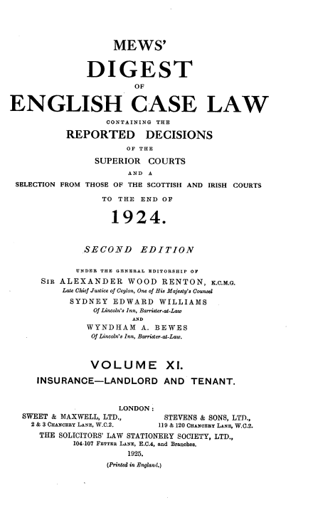 handle is hein.engrep/dgeclrdec0011 and id is 1 raw text is: MEWS'
DIGEST
OF
ENGLISH CASE LAW
CONTAINING THE
REPORTED DECISIONS
OF THE
SUPERIOR COURTS
AND A
SELECTION FROM THOSE OF THE SCOTTISH AND IRISH COURTS
TO THE END OF
1924.
SECOND      EDITION
UNDER THE GENERAL EDITORSHIP OF
SIR ALEXANDER WOOD RENTON, K.C.M.G.
Late Chief Justice of Ceylon, One of His Majesty's Counsel
SYDNEY EDWARD WILLIAMS
Of Lincoln's Inn, Barrister-at-Law
AND
WYNDHAM A. BEWES
Of Lincoln's Inn, Barrister-at-Law.
VOLUME XI.
INSURANCE-LANDLORD AND TENANT.
LONDON:
SWEET & MAXWELL, LTD.,        STEVENS & SONS, LTD.,
2 & 3 CHANCERY LANE, W.C.2.  119 & 120 CHANCERY LANE, W.C.2.
THE SOLICITORS' LAW STATIONERY SOCIETY, LTD.,
104-107 FETTER LANE, E.C.4, and Branches.
1925.
(Printed in England.)


