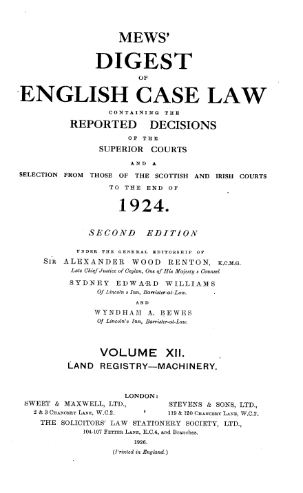 handle is hein.engrep/dgeclrdec0012 and id is 1 raw text is: MEWS'
DIGEST
OF
ENGLISH CASE LAW
CONTAINING THE
REPORTED DECISIONS
OF THE
SUPERIOR COURTS
AND A
SELECTION FROM THOSE OF THE SCOTTISH AND IRISH COURTS
TO THE END OF
1924.
SECOND EDITION
UNDER THE GENERAL EDITORSHIP OF
SIR ALEXANDER WOOD RENTON, KCMG.
Late Chief Justice of Ceylon, One of His Majesty s Counsel
SYDNEY EDWARD WILLIAMS
Of Lincoln s Inn, Barrister-at-Law.
AND
WYNDHAM A. BEWES
Of Lincoln's Inn, Barrister-at-Law.
VOLUME XII.
LAND REGISTRY-MACHINERY.
LONDON:
SWEET & MAXWELL, LTD.,         STEVENS & SONS, LTD.,
2 & 3 CHANOERY LANE, W.C.2.  I  119 & 120 CHANCERY LANE, W.C.2.
THE SOLICITORS' LAW STATIONERY SOCIETY, LTD.,
104-107 FETTER LANE, E.C.4, and Branches.
1926.
(Printed in England.)


