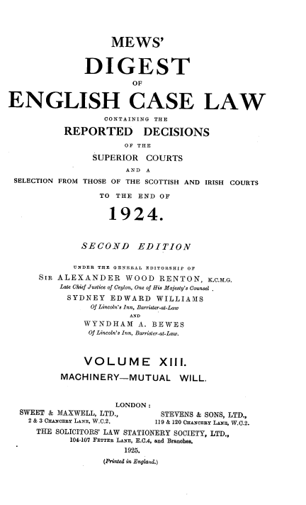 handle is hein.engrep/dgeclrdec0013 and id is 1 raw text is: MEWS'
DIGEST
OF
ENGLISH CASE LAW
CONTAINING THE
REPORTED DECISIONS
OF THE
SUPERIOR COURTS
AND A
SELECTION FROM THOSE OF THE SCOTTISH AND IRISH COURTS
TO THE END OF
1924.
SECOND EDITION
UNDER THE GENERAL EDITORSHIP OF
SIR ALEXANDER WOOD RENTON, K.C.M.G.
Late Chief Justice of Ceylon, One of His Majesty's Counsel
SYDNEY EDWARD WILLIAMS
Of Lincoln's Inn, Barrister-at-Law
AND
WYNDHAM A. BEWES
Of Lincoln's Inn, Barrister-at-Law.
VOLUME          XIII.
MACHINERY-MUTUAL WILL,
LONDON:
SWEET & MAXWELL, LTD.,        STEVENS & SONS, LTD.,
2 & 3 CHANCERY LANE, W.C.2.  119 & 120 CHANCERY LANE, W.C.2.
THE SOLICITORS' LAW STATIONERY SOCIETY, LTD.,
104-107 FETTER LANE, E.C.4, and Branches.
1925.
(Printed in England.)


