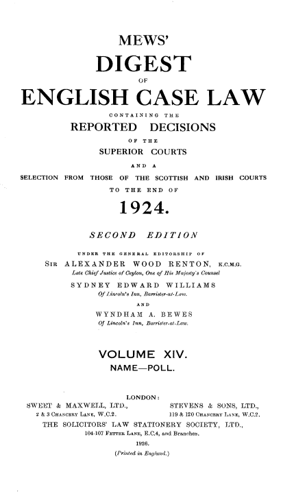 handle is hein.engrep/dgeclrdec0014 and id is 1 raw text is: MEWS'
DIGEST
OF
ENGLISH CASE LAW
CONTAINING THE
REPORTED         DECISIONS
OF THE
SUPERIOR COURTS
AND A
SELECTION FROM THOSE OF THE SCOTTISH AND IRISH COURTS
TO THE END OF
1924.
SECOND EDITION
UNDER THE GENERAL EDITORSHIP OF
SIR ALEXANDER WOOD RENTON, K.C.M.G.
Late Chief Justice of Ceylon, One of His Majesty's Counsel
SYDNEY EDWARD WILLIAMS
Of Lincoln's Inn, Barrister-al-Law.
AND
WYNDHADM A. BEWES
Of Lincoln's Inn, Barrister-at-Law.
VOLUME XIV.
NAME-POLL.
LONDON:
SWEET & MAXWELL, LTD.,        STEVENS & SONS, LTD.,
2 & 3 CHANCERY LANE, W.C.2.  119 & 120 CHANCERY LANE, W.C.2.
THE SOLICITORS' LAW STATIONERY SOCIETY, LTD.,
104-107 FETTER LANE, E.C.4, and Branches.
1926.
(Printed in Eng/and.)


