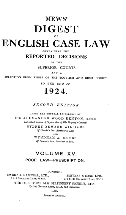 handle is hein.engrep/dgeclrdec0015 and id is 1 raw text is: MEWS'
DIGEST
OF
ENGLISH CASE LAW
CONTAINING THE
REPORTED DECISIONS
OF THE
SUPERIOR COURTS
AND A
SELECTION FROM THOSE OF THE SCOTTISH AND IRISH COURTS
TO THE END OF
1924.
SECOND      EDITION
UNDER THE GENERAL EDITORSHIP OF
SIR ALEXANDER WOOD RENTON, K.C.M.G.
Late Chief Justice of Ceylon, One of His Majesty's Counsel
SYDNEY EDWARD WILLIAMS
Of Lincoln's Inn, Barrister-at-Law
AND
WYNDHAM A. BEWES
Of Lincoln's Inn, Barrister-at-Law.
VOLUME XV.
POOR LAW-PRESCRIPTION.
LONDON:
SWEET & MAXWELL, LTD.,        STEVENS & SONS, LTD.,
2 & 3 CHANCERY LANE, W.C.2.  119 & 120 CHANCERY LANE, W.C.2.
THE SOLICITORS' LAW STATIONERY SOCIETY, LTD.,
104-107 FETTER LANE, E.C.4, and Branches.
1925.
(Printed in Englaul.)


