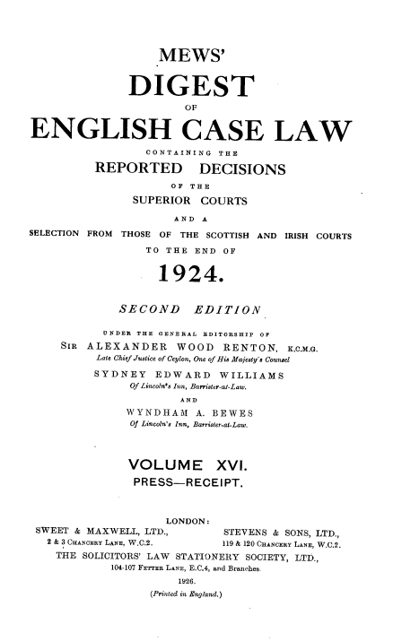 handle is hein.engrep/dgeclrdec0016 and id is 1 raw text is: MEWS'
DIGEST
OF
ENGLISH CASE LAW
CONTAINING THE
REPORTED DECISIONS
OF THE
SUPERIOR COURTS
AND A
SELECTION FROM THOSE OF THE SCOTTISH AND IRISH COURTS
TO THE END OF
1924.
SECOND EDITION
UNDER THE GENERAL EDITORSHIP OF
SIR ALEXANDER WOOD RENTON, KCM.G.
Late Chief Justice of Ceylon, One of His Majesty's Counsel
SYDNEY EDWARD WILLIAMS
Of Lincoln's Inn, Barrister-at-Law.
AND
WYNDHAM A. BEWES
Of Lincoln's Inn, Barrister-at-Law.
VOLUME XVI.
PRESS-RECEIPT.
LONDON:
SWEET & MAXWELL, LTD.,         STEVENS & SONS, LTD.,
2 & 3 CHANCERY LANE, W.C.2.  119 & 120 CHANCERY LANE, W.C.2.
THE SOLICITORS' LAW STATIONERY SOCIETY, LTD.,
104-107 FETTER LANE, E.C.4, and Branches.
1926.
(Printed in England.)


