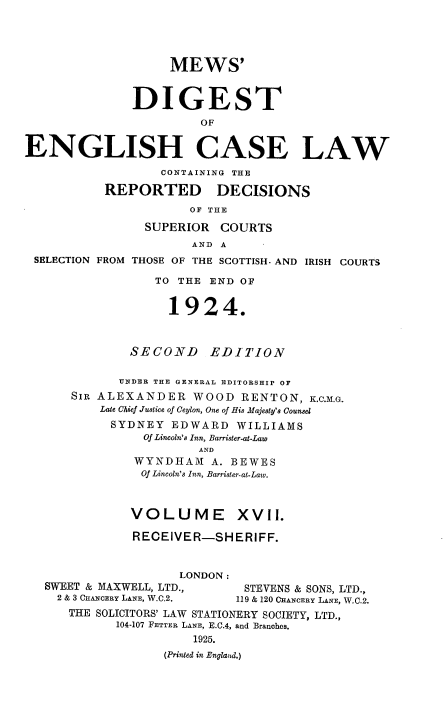 handle is hein.engrep/dgeclrdec0017 and id is 1 raw text is: MEWS'
DIGEST
OF
ENGLISH CASE LAW
CONTAINING THE
REPORTED DECISIONS
OF THE
SUPERIOR COURTS
AND A
SELECTION FROM THOSE OF THE SCOTTISH- AND IRISH COURTS
TO THE END OF
1924.
SECOND EDITION
UNDER THE GENERAL EDITORSHIP OF
SIR ALEXANDER WOOD RENTON, K.C.M.G.
Late Chief Justice of Ceylon, One of His Majesty's Counsel
SYDNEY EDWARD WILLIAMS
Of Lincoln's Inn, Barrister-at-Law
AND
WYNDHAM A. BEWES
Of Lincoln's Inn, Barrister-at-Law.
VOLUME XVII.
RECEIVER-SHERIFF.
LONDON:
SWEET & MAXWELL, LTD.,        STEVENS & SONS, LTD.,
2 & 3 CHANCERY LANE, W.C.2.  119 & 120 CHANCERY LANE, W.C.2.
THE SOLICITORS' LAW STATIONERY SOCIETY, LTD.,
104-107 FETTER LANE, E.C.4, and Branches.
1925.
(Printed in Englaud.)


