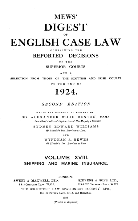 handle is hein.engrep/dgeclrdec0018 and id is 1 raw text is: MEWS'
DIGEST
OF
ENGLISH CASE LAW
CONTAINING THE
REPORTED DECISIONS
OF THE
SUPERIOR COURTS
AND A
SELECTION FROM THOSE OF THE SCOTTISH AND IRISH COURTS
TO THE END OF
1924.
SECOND EDITION
UNDER THE OENERAL EDITORSHIP OF
SIR ALEXANDER WOOD RENTON, K,C.M.G.
Late Chief Justice of Ceylon, One of Ris Majesty a Counsel
SYDNEY EDWARD WILLIAMS
Of Lincoln's Inn, Barrister-at-Law.
AND
WYNDHAM A. BEWES
Of Lincoln's Inn, Barrister-at-Law.
VOLUME XVIII.
SHIPPING   AND   MARINE    INSURANCE.
LONDON:
SWEET & MAXWELL, LTD.,        STEVENS & SONS, LTD.,
2 & 3 CHANCERY LANE, W.C.2.  119 & 120 CHANCERY LANE, W.C.2.
THE SOLICITORS' LAW STATIONERY SOCIETY, LTD.,
104-107 FETTER LANE, E.C.4, and Branches.
1926.
(Printed in England.)


