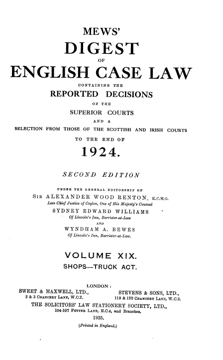 handle is hein.engrep/dgeclrdec0019 and id is 1 raw text is: MEWS'
DIGEST
OF
ENGLISH CASE LAW
CONTAINING THE
REPORTED DECISIONS
OF THE
SUPERIOR COURTS
AND A
SELECTION FROM THOSE OF THE SCOTTISH AND IRISH COURTS
TO THE END OF
1924.
SECOND EDITION
UNDER THE GENERAL EDITORSHIP OF
SIR ALEXANDER WOOD RENTON, K.C.M.G.
Late Chief Justice of Ceylon, One of His Majesty's Counsel
SYDNEY EDWARD WILLIAMS
Of Lincoln's Inn, Barrister-at-Law
AND
WYNDHAM A. BEWES
Of Lincoln's Inn, Barrister-at-Law.
VOLUME XIX.
SHOPS-TRUCK ACT.
LONDON :
SWEET & MAXWELL, LTD.,        STEVENS & SONS, LTD.,
2 & 3 CHANCERY LANE, W.C.2.  119 & 120 CHANCERY LANE, W.C.2.
THE SOLICITORS' LAW STATIONERY SOCIETY, LTD.,
104-107 FETTER LANE, E.C.4, and Branches.
1925.
(Printed in England.)


