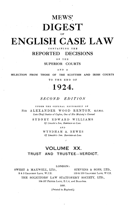 handle is hein.engrep/dgeclrdec0020 and id is 1 raw text is: MEWS'
DIGEST
OF
ENGLISH CASE LAW
CONTAINING THE
REPORTED         DECISIONS
OF THE
SUPERIOR COURTS
AND A
SELECTION FROM THOSE OF THE SCOTTISH AND IRISH COURTS
TO THE END OF
1924.
SECOND      EDITION
UNDER THE GENERAL EDITORSHIP OR
SIR ALEXANDER WOOD RENTON, K,c,MG.
Late Chief Justice of Ceylon, One of His Majesty's Counsel
SYDNEY EDWARD WILLIAMS
Of Lincoln's Inn, Barrister-a-Law.
AND
WYNDHAM A. BEWES
Of Lincoln's Inn. Barrister-at-Law.
VOLUME XX.
TRUST    AND   TRUSTEE-VERDICT
LONDON:
SWEET & MAXWELL, LTD.,        STEVENS & SONS, LTD,,
2 & 3 CHANCERY LANE, W.C.2.  119 & 120 CHANCERY LANE, W C.2.
THE SOLICITORS' LAW STATIONERY SOCIETY, LTD.,
104-107 FETTER LANE, E.C.4, and Branches.
1926.
(Printed in England,)


