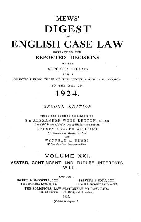handle is hein.engrep/dgeclrdec0021 and id is 1 raw text is: MEWS'
DIGEST
OF
ENGLISH CASE LAW
CONTAINING THE
REPORTED DECISIONS
OF THE
SUPERIOR COURTS
AND A
SELECTION FROM THOSE OF THE SCOTTISH AND IRISH COURTS
TO THE END OF
1924.
SECOND      EDITION
UNDER THE GENERAL EDITORSHIP OF
SIR ALEXANDER WOOD RENTON, K.C.M.G.
Late Chief Justice of Ceylon, One of His Majesty's Counsel
SYDNEY EDWARD WILLIAMS
Of Lincoln's Inn, Barrister-at-Law
AND
WYNDHAM A. BEWES
Of Lincoln's Inn, Barrister-at-Law.
VOLUME XXI.
VESTED, CONTINGENT AND           FUTURE INTERESTS
-WILL.
LONDON:
SWEET & MAXWELL, LTD.,        STEVENS & SONS, LTD.,
2 & 3 CHANCERY LANE, W.C.2.  119 & 120 CHANCERY LANE, W.C.2.
THE SOLICITORS' LAW STATIONERY SOCIETY, LTD.,
104-107 FETTER LANE, E.C.4, and Branches.
1925.
(Printed in England.


