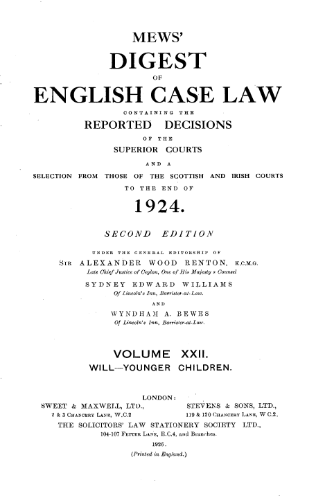 handle is hein.engrep/dgeclrdec0022 and id is 1 raw text is: MEWS'
DIGEST
OF
ENGLISH CASE LAW
CONTAINING THE
REPORTED DECISIONS
OF THE
SUPERIOR COURTS
AND A
SELECTION FROM THOSE OF THE SCOTTISH AND IRISH COURTS
TO THE END OF
1924.
SECOND EDITION
UNDER  THE GENE RAL  EDITORSHIP  OF
SIR ALEXANDER WOOD RENTON, K,C,M,G.
Late Chief Justice of Ceylon, One of His Majesty s Counsel
SYDNEY EDWARD WILLIAMS
Of Lincoln's Inn, Barrister-al-Law.
AND
VYNDHAMI A. BEWES
Of Lincoln's Inn, Barrister-at-Lan-.
VOLUME XXII.
WILL-YOUNGER CHILDREN.
LONDON:
SWEET & MAXWELL, LTD.,        STEVENS & SONS, LTD.,
2 & 3 CHANCERY LANE, W.C.2  119 & 120 CHANCERY LANE, W C.2.
THE SOLICITORS' LAW STATIONERY SOCIETY LTD.,
104-107 FETTER LANE, E.C.4, and Branches.
1926.
(Printed in England,)


