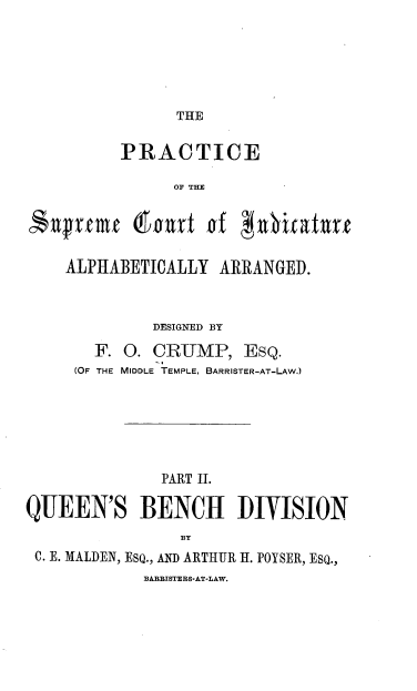handle is hein.engrep/dppqbdh0001 and id is 1 raw text is: THE

PRACTICE
OF THE
ALPHABETICALLY ARRANGED.
DESIGNED BY
F. O. CRUMP, EsQ.
(OF THE MIDDLE TEMPLE, BARRISTER-AT-LAW.)
PART II.
QUEEN'S BENCH DIVISION
BY
C. E. MALDEN, ESQ., AND ARTHUR H. POYSER, EsQ.,
BARBISTERS-AT-LAW.


