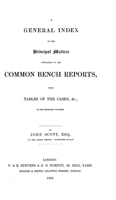 handle is hein.engrep/geixpm0001 and id is 1 raw text is: A

GENERAL INDEX
TO THE
VTincipa l JRatters

CONTAINED IN THE
COMMON BENCH REPORTS,
WITH
TABLES OF THE CASES, &c.,

IN THE EIGHTEEN VOLUMES.
BY
JOHN SCOTT, ESQ.,
OF THE INNER TEMPLE, BARRISTER-AT-LAW.

LONDON:
V. & R. STEVENS & G. S. NORTON, 26, BELL YARD.
HODGES & SMITH, GRAFTON STREET, DUBLIN.

1858.


