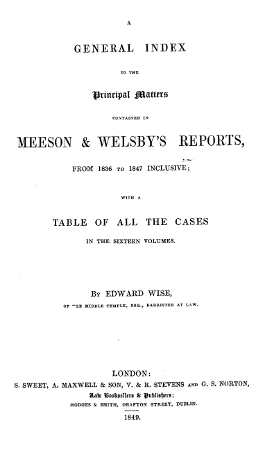 handle is hein.engrep/gipmcm0001 and id is 1 raw text is: A

GENERAL

INDEX

TO THE

principal JJfattero
CONTAINED IN

MEESON

& WELSBY'S REPORTS,

FROM 1836 TO 1847

INCLUSIVE ;

WITH A

TABLE OF

ALL THE CASES

IN THE SIXTEEN VOLUMES.
BY EDWARD WISE,
OF 'BE MIDDLE TEMPLE, ESQ., BARRISTER AT LAW.
LONDON:
S. SWEET, A. MAXWELL & SON, V. & R. STEVENS AND G. S. NORTON,
UaD l  0eICeItIs S & 1ublioers;
HODGES & SMITH, GRAFTON STREET, DUBLIN.
1849.


