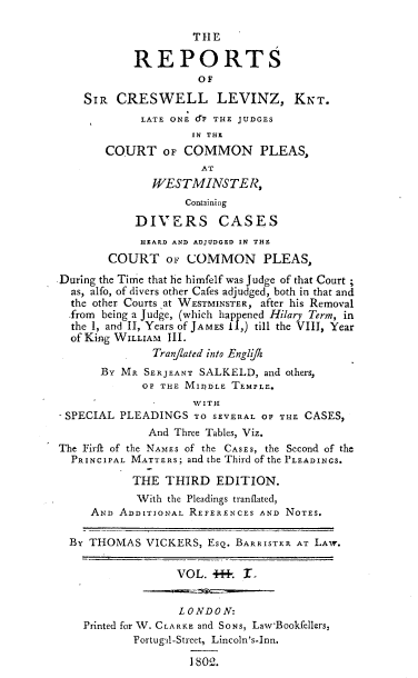 handle is hein.engrep/levinzk0001 and id is 1 raw text is: THE
REPORTS
OF
SIR CRESWELL LEVINZ, KrT.
LATE ONE d(' THE JUDGES
IN THE
COURT OF COMMON PLEAS,
AT
WESTMINSTE R,
Containing
DIVERS CASES
HEARD AND ADJUDGED IN THE
COURT OF COMMON PLEAS,
During the Time that he himfelf was Judge of that Court ;
as, alfo, of divers other Cafes adjudged, both in that and
the other Courts at WESTMINSTER, after his Removal
.from being a Judge, (which happened Hilary Term, in
the I, and II, Years of JAMES 11,) till the VIII, Year
of King WILLIAM III.
Tranflated into Engl jk
BY MR SERJEANT SALKELD, and others,
OF THE MIDDLE TEMPLE.
WITH
SPECIAL PLEADINGS TO SEVERAL Of THE CASES,
And Three Tables, Viz.
The Firfl of the NAMES of the CASES, the Second of the
PRINCIPAL MATTERS; and the Third of the PLEADINGS.
THE THIRD EDITION.
With the Pleadings tranflated,
AND ADDITIONAL REFERENCES AND NOTES.
BY THOMAS VICKERS, ESQ. BARRISTER AT LAW.
VOL. J4. L
LONDON:
Printed for W. CLARKE and SONS, Law-Bookfellers,
Portugal-Street, Lincoln's-Inn.
1 80:'.


