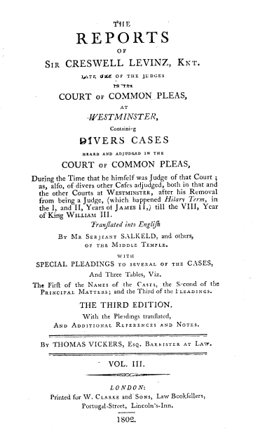 handle is hein.engrep/levinzk0003 and id is 1 raw text is: 'VI1 E
REPORTS
OF
SIR CRESWELL LEVINZ, KNT.
I1TF, tJKZ OF THE JLDGES
COURT OF COMMON _PLEAS,
AT
WESTMINSTER,
Containing
DIVERS CASES
HEARD AND ADJUDGED IN THE
COURT OF COMMON PLEAS,
During the Time that he himfelf was Judge of that Court
as, alfo, of divers other Cafes adjudged, both in that and
the other Courts at WESTMINSTER, after his Removal
from being a Judge, (which happened Hilarv Term, in
the I, and II, Years of JAMES 11,) till the VIII, Year
of King WILLIAM III.
Tranjiated into Engltjh
BY MR SERJEANT SALKELD, and others,
OF THE MIDDLE TEMPLE.
WITII
SPECIAL PLEADINGS TO SEVERAL OF THE CASES,
And Three Tables, Viz.
The Firif of the NAMES of the CASES, the Second of the
PRINCIPAL MATTERS; and the Third of the ILEADINGS.
THE THIRD EDITION.
With the Pleadings tranflated,
AND ADDITIONAL REFERENCES AND NOTES.
By THOMAS VICKERS, ESQ. BARRISTER AT LAW.
VOL. III.
LONDON:
Printed for W. CLARKE and SONS, Law Bookfellers,
Portugal-Street, Lincoln's-Inn.
180Q.


