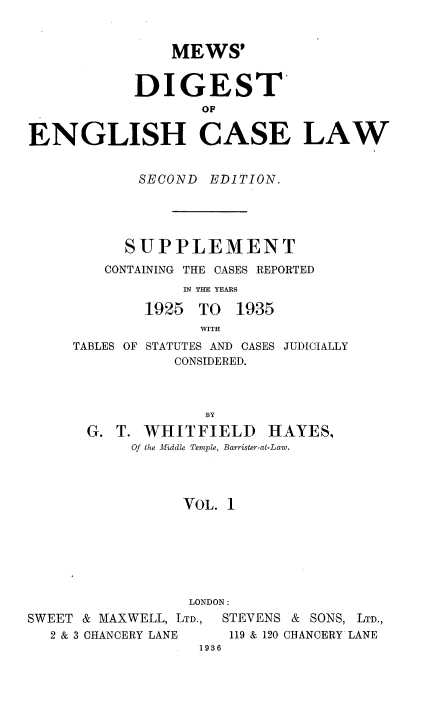 handle is hein.engrep/mdeclspp0001 and id is 1 raw text is: MEWS'
DIGEST
ENGLISH CASE LAW

SECOND EDITION.
SUPPLEMENT
CONTAINING THE CASES REPORTED
IN THE YEARS
1925 TO 1935
WITH

TABLES OF

STATUTES AND CASES JUDICIALLY
CONSIDERED.

BY
G. T. WHITFIELD HAYES,
Of the Middle Temple, Barrister-at-Law.
VOL. 1
LONDON:
SWEET & MAXWELL, LTD.,     STEVENS & SONS, LTD.,
2 & 3 CHANCERY LANE      119 & 120 CHANCERY LANE
1936



