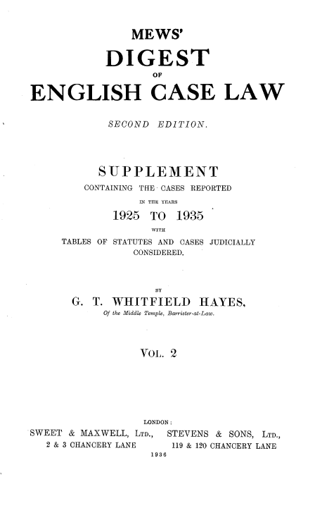 handle is hein.engrep/mdeclspp0002 and id is 1 raw text is: MEWS'
DIGEST
oE
ENGLISH CASE LAW

SECOND EDITION.
SUPPLEMENT
CONTAINING THE CASES REPORTED
IN THE YEARS
1925 TO 1935
WITH

TABLES OF

STATUTES AND CASES
CONSIDERED.

JUDICIALLY

BY
G. T. WHITFIELD HAYES,
Of the Middle Temple, Barrister-at-Law.
VoL. 2
LONDON:

SWEET & MAXWELL, LTD.,
2 & 3 CHANCERY LANE

STEVENS & SONS, LTD.,
119 & 120 CHANCERY LANE

1936


