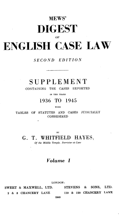 handle is hein.engrep/mdscryr0001 and id is 1 raw text is: MEWS'
DIGEST
OF
ENGLISH CASE LAW

SECOND EDITION
SUPPLEMENT
CONTAINING THE CASES REPORTED
IN THE YEARS
1936 TO 1945
WITH
TABLES OF STATUTES AND CASES JUDICIALLY
CONSIDERED
BY
G. T. WHITFIELD HAYES,
Of the Middle Temple, Barrister-at-Law
Volume 1

LONDON
SWEET & MAXWELL, LTD.
2 & S CHANCERY LANE
1949

STEVENS & SONS, LTD.
119 & 120 CHANCERY LANE



