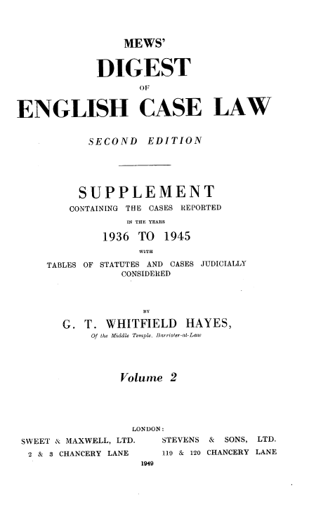 handle is hein.engrep/mdscryr0002 and id is 1 raw text is: MEWS'
DIGEST
OF
ENGLISH CASE LAW

SECOND EDITION
SUPPLEMENT
CONTAINING THE CASES REPORTED
IN THE YEARS
1936 TO 1945
W1TH

TABLES OF

STATUTES AND CASES JUDICIALLY
CONSIDERED

BY
G. T. WHITFIELD HAYES,
Of the Middle Temple, Barrister-at-Law
Volume 2

LONDON:
SWEET & MAXWELL, LTD.    STEVENS
2 & 3 CHANCERY LANE     119 & 120
1949

& SONS, LTD.
CHANCERY LANE


