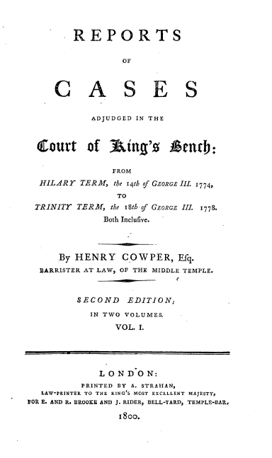 handle is hein.engrep/rcackh0001 and id is 1 raw text is: REPORTS
OF
C A S E S
ADJUDGED IN THE
Curt of 3ing'z Aencb:

HILARY

FROM
TERM, the 14th of GEoRs III. 1774,
TO

TRINITY TERM, the I8th f GEoRGE III. 17798.
Both IncluGve.
By HENRY       COW PER, Efq.
BARRISTER AT LAW, OF THE MIDDLE TEMPLE.
SECOND EDITION;
IN TWO VOLUMES.
VOL. I.
L 0 N DO N:
PRINTED BY A. STRAHAN,
LAW-PRINTER TO THE KING'S MOST EXCELLENT MAJESTY,
FOR E. AND R. BROOKE AND J. RIDER, BELL-YARD, TEMPLE-BAR,
18oo.


