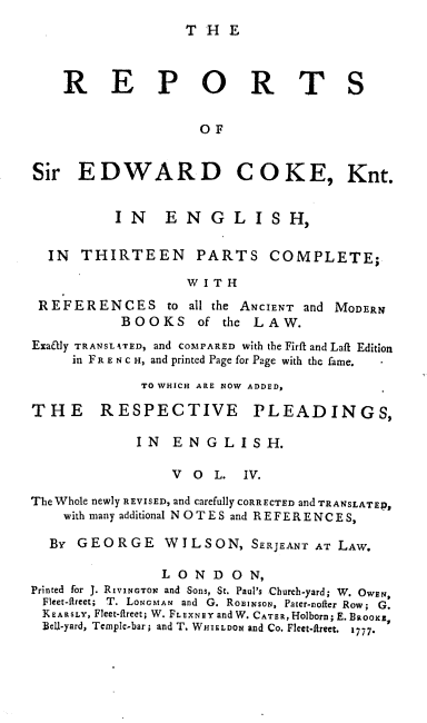 handle is hein.engrep/rsectp0004 and id is 1 raw text is: T H E

R E P O R T S
OF
Sir EDWARD COKE, Knt.
IN      E NG L IS H,
IN THIRTEEN PARTS COMPLETE;
W I T H
REFER ENCES to all the ANCIENT and MODERN
BOOKS      of the LAW.
Exatly TRANSLATED, and COMPARED with the Firft and Laft Edition
in F R E N C H, and printed Page for Page with the fame.
TO WHICH ARE NOW ADDED,
THE RESPECTIVE PLEADINGS,
I N E N G L I S H.
V  O  L.   IV.
The Whole newly REVISED, and carefully CORRECTED and TRANSLATED,
with many additional N OTES and REFERENCES,
By GEORGE WILSON, SERJEANT AT LAW.
LOND ON,
Printed for J. RIVINGTON and Sons, St. Paul's Church-yard; W. OWEN,
Fleet-fireet; T. LONGMAN and G. ROEINSON, Pater-nofter Row; G.
KEARSLY, Fleet-fireet; W. FLEXNEY and W. CATER, Holborn; E. BaooKa,
Bell-yard, Temple-bar; and T. WHIELDON and Co. Fleet-fRreet. 1777.


