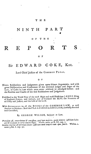 handle is hein.engrep/rsectp0005 and id is 1 raw text is: T H E

NI N T H                   PART
O F T H E
R          E          P         O          R          T           S
O F
Sir EDWARD                         COKE, Knt.
Lord Chief Juaice of the Co M     o N P L E A S.
O F
Divers Refolutions and Judgments given upon folemn Arguments, and with
great Deliberation and Conference of the reverend Judges and Sages of the
Law, of Cafes in Law which were never refolved or adjudged before: and
the Reafons and Caufes of the faid Refolutions and Judgments.
Publitbed in the Tenth Year of the moflt High and molt Illuftrious J A M E S King
of England, France, and Ireland, and of Scotland the XLVI. the Fountain of
all Piety and Juftice, and the Life of the LAW.
With REFERENCES to all the BOOKS of the COMMON LAW, as well
Ancient as Modern . And the P LE A D I N G S in E N G L I S H, carefully Revifed
and Correaed,
By GEORGE WILSON, Serjeant at Law.
Provifum eft, eoncordatum & concegum, quod tam majores, quam minores juflitiam habe-
ant & recipiant in curia domini Regis. Marlb. anno 52 H. III. cap. r.
Summa charitas ejl unicuique facere jufiitiain omni tempore (ute opus fuerit. Weltm, r.
anno 3 Ed. I. cap. 50.



