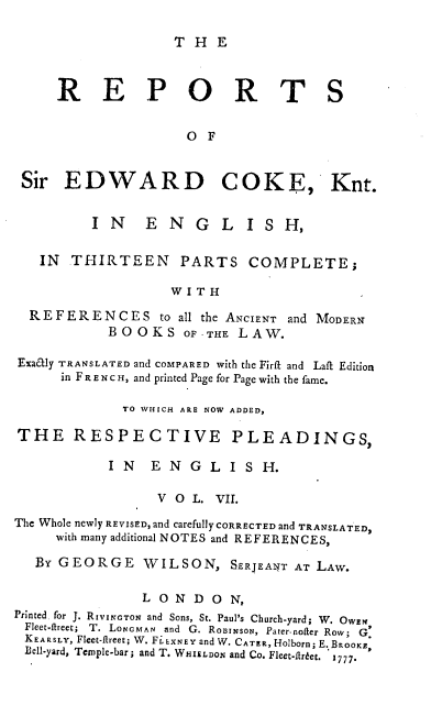 handle is hein.engrep/rsectp0007 and id is 1 raw text is: T H E

R E P O R T

Sir EDWARD
IN E N G

COKE, Knt.
L  ISH,

IN THIRTEEN PARTS COMPLETE;
W I T H
R E F E R E N C E S to all the ANCIENT and MODERN
BOOKS OF-THE LAW.
Exatly TRANSLATED and COMPARED with the Firft and Laft Edition
in F R E N C H, and printed Page for Page with the fame.
TO WHICH ARE NOW ADDED,
THE RESPECTIVE PLEADINGS,
I N E N G L I S H.
V O L. VII.
The Whole newly REVISED, and carefully CORRECTED and TRANSLATED,
with many additional NOTES and REFERENCES,
BY GEORGE WILSON, SERJEANT AT LAW.
LONDON,
Printed for J. RIVINGTON and Sons, St. Paul's Church-yard; W. OWEN
Fleet-ftreet; T. LoNOMAN and G. ROBINSON, Pater-nofter Row; G.
KEARSLY, Fleet-ftreet; W. FLEXNEY and W. CATER, Holborn; E. BROOKE,
Bell-yard, Temple-bar; and T. WHIELDoN and Co. Fleet-ftrtet. 1777.

S


