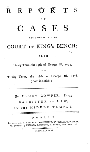 handle is hein.engrep/trintg0001 and id is 1 raw text is: R E

P O' R

T S

O F

C

COURT

A S E S
ADJUDGED IN T HE
OF KING's BENCH;

F R O M

Hilary Term, the i4th of George III, 1774,
T O

Trinity Term, the  18th  of George
( both inclufive.)

III. 1778,

By   HENRY         COWPER,         EsQ;
BARRISTER              AT   LAW,
OF THE MIDDLE               TEMPLE.
D  U  B L I, N:
PRINTED rOR E. LYNCH, R. MONCRIEFFE, W. COLLES, T. WALKER,
G. BURNET, J. EXSHAW, J. BEATTY, P. BYRNE, and R. BURTON.
M, DCC, LXXXVIII.


