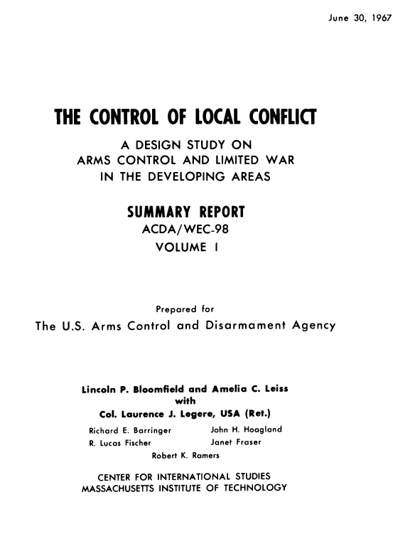 handle is hein.forrel/cntlcnfl0001 and id is 1 raw text is: June 30, 1967


THE   CONTROL OF LOCAL CONFLICT


ARMS
    IN


A  DESIGN  STUDY  ON
CONTROL   AND   LIMITED WAR
THE  DEVELOPING   AREAS


               SUMMARY REPORT
                 ACDA/WEC-98
                   VOLUME I




                   Prepared for
The U.S. Arms  Control and Disarmament   Agency





       Lincoln P. Bloomfield and Amelia C. Leiss
                      with
          Col. Laurence J. Legere, USA (Ret.)


Richard E. Barringer
R. Lucas Fischer


John H. Hoagland
Janet Fraser


           Robert K. Ramers

   CENTER FOR INTERNATIONAL STUDIES
MASSACHUSETTS INSTITUTE OF TECHNOLOGY



