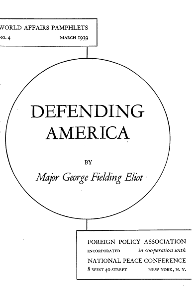 handle is hein.forrel/dfdama0001 and id is 1 raw text is: 


WORLD AFFAIRS PAMPHLETS
'TO. 4        MARCH 1939











       DEFENDING


          AMERICA



                   BY

        Major George Fielding Eliot









                    FOREIGN POLICY ASSOCIATION
                    INCORPORATED in cooperation with
                    NATIONAL PEACE CONFERENCE
                    8 WEST 40 STREET  NEW YORK, N. Y.


