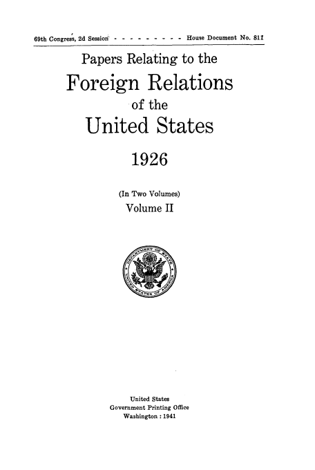 handle is hein.forrel/fruscc0008 and id is 1 raw text is: 69th Congress, 2d Session - -- --------House Document No. 811
Papers Relating to the
Foreign Relations
.of the
United States
1926
(In Two Volumes)
Volume II

United States
Government Printing Office
Washington: 1941


