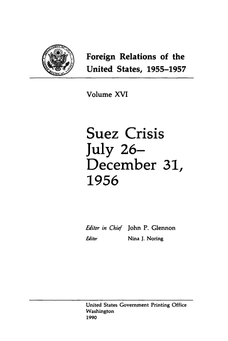 handle is hein.forrel/frusdz0017 and id is 1 raw text is: Foreign Relations of the
United States, 1955-1957
Volume XVI
Suez Crisis
July 26-
December 31,
1956
Editor in Chief John P. Glennon
Editor    Nina J. Noring

United States Government Printing Office
Washington
1990


