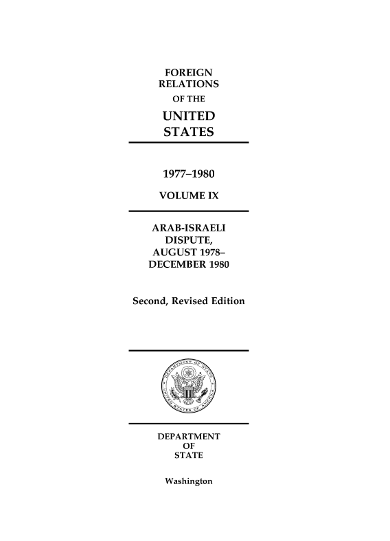 handle is hein.forrel/frusjc0032 and id is 1 raw text is: 





     FOREIGN
     RELATIONS
     OF  THE

     UNITED
     STATES



     1977-1980

     VOLUME IX


   ARAB-ISRAELI
     DISPUTE,
   AUGUST  1978-
   DECEMBER 1980


Second, Revised Edition












    DEPARTMENT
        OF
        STATE


Washington


