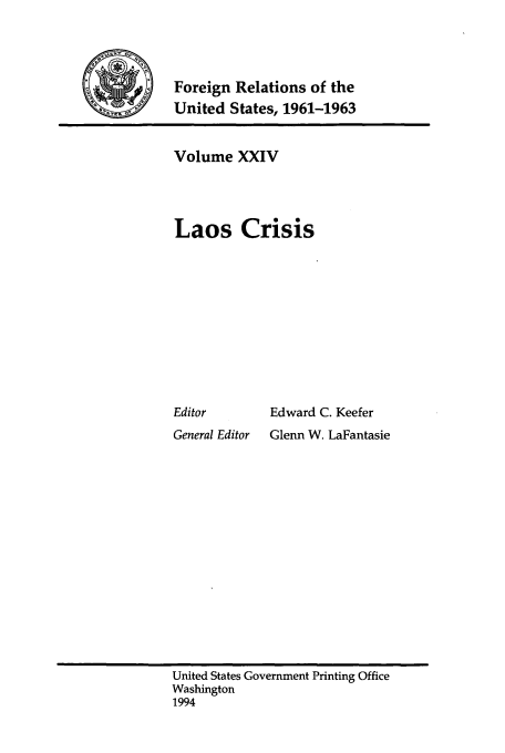 handle is hein.forrel/frusjk0024 and id is 1 raw text is: 



9   Foreign Relations of the
    United States, 1961-1963


Volume XXIV



Laos Crisis


Editor
General Editor


Edward C. Keefer
Glenn W. LaFantasie


United States Government Printing Office
Washington
1994


