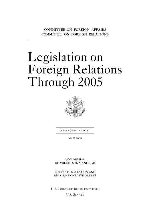 handle is hein.forrel/lforthg0012 and id is 1 raw text is: COMMITTEE ON FOREIGN AFFAIRS
COMMITTEE ON FOREIGN RELATIONS

Legislation on
Foreign Relations
Through 2005

JOINT COMMITTEE PRINT
MAY 2008
VOLUME I-A
OF VOLUMES II-A AND I-B
CURRENT LEGISLATION AND
RELATED EXECUTIVE ORDERS
U.S. HOUSE OF REPRESENTATIVES

U.S. SENATE


