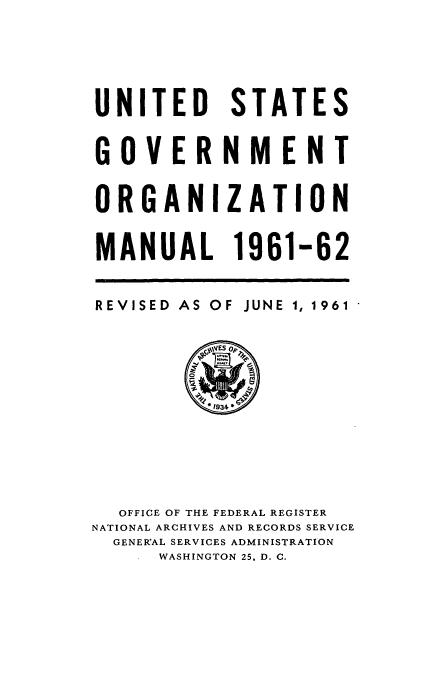 handle is hein.frdocs/usgovman01961 and id is 1 raw text is: UNITED STATES
GOVERNMENT
ORGANIZATION
MANUAL 1961-62

REVISED AS

OF

JUNE 1, 1961

OFFICE OF THE FEDERAL REGISTER
NATIONAL ARCHIVES AND RECORDS SERVICE
GENERAL SERVICES ADMINISTRATION
WASHINGTON 25, D. C.


