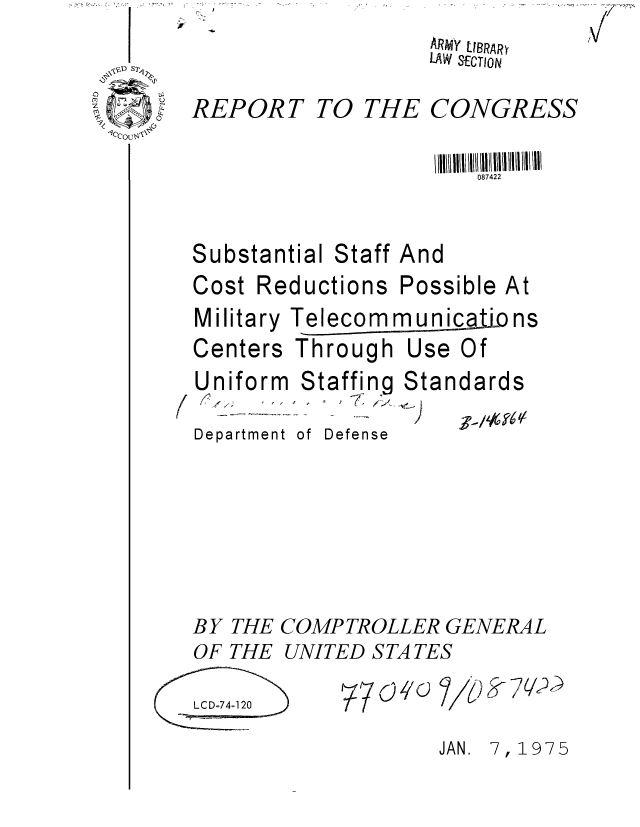 handle is hein.gao/gaobaaaag0001 and id is 1 raw text is: Vt


ARMY LIBRARY
LAW SECTION


REPORT


TO THE


CONGRESS


                       087422


Substantial Staff And
Cost Reductions Possible At


Military
Centers


Telecom munica.to ns
Through Use Of


Uniform  Staffing
   #..> .. .. , 7 :)


Department


Stan


of Defense


dards
-ff, , t 41/


BY THE COMPTROLLER GENERAL


OF THE


UNITED S TA TES


31,10


LCD-74-120


9-7Q?


JAN. 7, 1975


