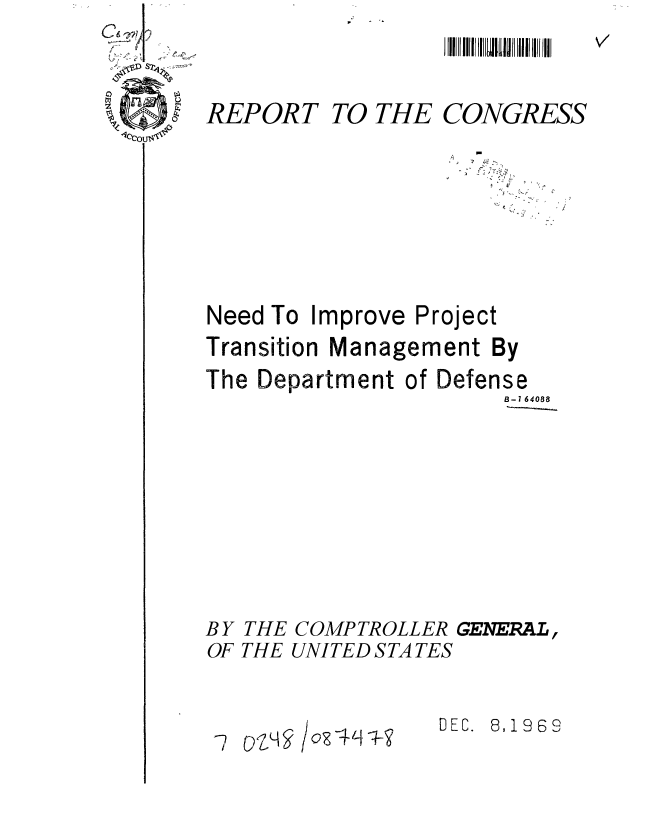handle is hein.gao/gaobaaaaw0001 and id is 1 raw text is: 


REPORT TO THE CONGRESS






Need To Improve Project
Transition Management By
The Department of Defense
                      B-1 64088







BY THE COMPTROLLER GENERAL,
OF THE UNITED STATES


DEC. 8,1969


/ oz - ,q -


- vzq


