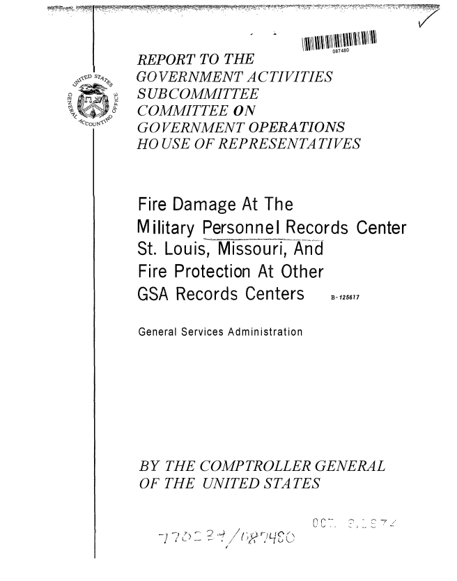 handle is hein.gao/gaobaaaax0001 and id is 1 raw text is:            TV-           --- ,J,~


       REPORT TO THE
 o s   GO VERNMENT ACTIVITIES
       SUBCOMMITTEE
0.. , COMMITTEE ON
1ouol  GO VERNMENT OPERATIONS
       HO USE OF REPRESENTA TIVES


Fire Damage At The
Military Personnel Records
St. Louis, Missouri, And
Fire Protection At Other


GSA Records Centers


Center


B- 125617


General Services Administration







BY THE COMPTROLLER GENERAL
OF THE UNITED STATES


C. 73


/


