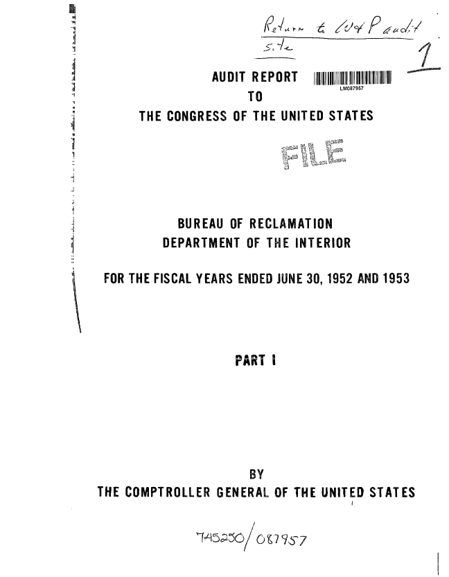 handle is hein.gao/gaobaaabn0001 and id is 1 raw text is: 

       5'

AUDIT REPORT
     TO


I


LM087957


      THE CONGRESS OF THE UNITED STATES






           BUREAU OF RECLAMATION
         DEPARTMENT OF THE INTERIOR

 FOR THE FISCAL YEARS ENDED JUNE 30, 1952 AND 1953




                   PART I






                     BY
THE COMPTROLLER GENERAL OF THE UNITED STATES


