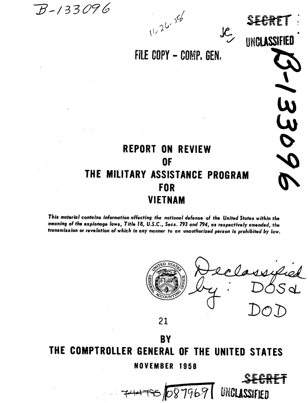 handle is hein.gao/gaobaaabv0001 and id is 1 raw text is: -:,/ 3 3 6251


FiLE COPY - COMP, GEN,


d


           REPORT ON REVIEW
                      OF
THE MILITARY ASSISTANCE PROGRAM
                     FOR
                  VIETNAM


This material contains information affecting the national defense of the United States within the
meaning of the espionage laws, Title 18, U.S.C., Secs. 793 and 794, as respectively amended, the
transmission or revelation of which in any manner to an unauthorized person is prohibited by law.


21


                                BY
THE COMPTROLLER GENERAL OF THE UNITED STATES


NOVEMBER 1958


~L44t~5 ~1ibz7


       a - a a - -
       ~e - -S - - r
       .ru..n 5-;
       w - w - S - -
WWLLLSSIFIED


- - r ~
= - -- .
     --~5S *
     w - - - .

UNCLASSIFIED


I (1 11
r


Lu


