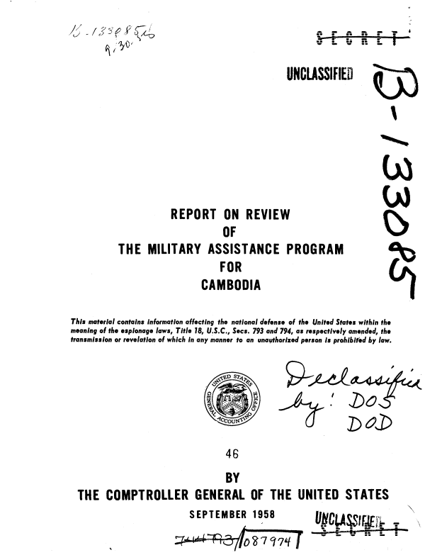 handle is hein.gao/gaobaaabz0001 and id is 1 raw text is: 



UNCLASSIFIED


           REPORT ON REVIEW
                     OF
THE MILITARY ASSISTANCE PROGRAM
                    FOR
                 CAMBODIA


('3


This material contains information affecting the national defense of the United States within the
meaning of the espionage laws, Title 18, U.S.C., Secs. 793 and 794, as respectively amended, the
transmission or revelation of which in any manner to an unauthorized person is prohibited by law.

                                1S2

                                     oo,

                               46
                               BY
 THE COMPTROLLER GENERAL OF THE UNITED STATES


SEPTEMBER 1958   UCLASS I!t.
                           S.....   ..m-


S         ;,el


A,, - A- -- - T


