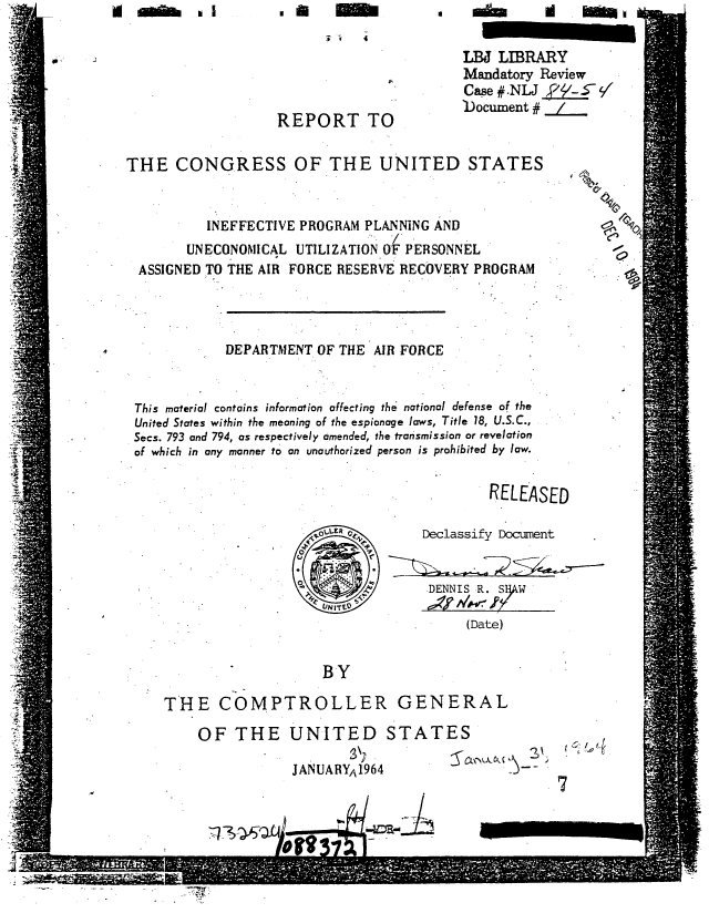 handle is hein.gao/gaobaaacc0001 and id is 1 raw text is: 
                         ii  4
                                          LBJ LIBRARY
                                          Mandatory Review
                                          Case #.NLJ_2y--
                                 *Document # j/
                   REPORT TO

THE CONGRESS OF THE UNITED STATES


          INEFFECTIVE PROGRAM PLANNING AND                 0C
       UNECONOMICAL UTILIZATION O'F PERSONNEL
  ASSIGNED TO THE AIR FORCE RESERVE RECOVERY PROGRAM




            DEPARTMENT OF THE AIR FORCE


 This material contains information affecting the national defense of the
 United States within the meaning of the espionage laws, Title 18, U.S.C.,
 Secs. 793 and 794, as respectively amended, the transmission or revelation
 of which in any manner to an unauthorized person is prohibited by law.
                                             RELEASED


                        0E 0         Declassify Document


                            &:/     DENNIS R. SRW
                        VNIfl TYA'4V'
                                          (Date)

                        BY

     THE COMPTROLLER GENERAL

         OF THE UNITED STATES

                    JANUARYA1964
                                                     7


9~ ON I I


, ,a


m1 In


