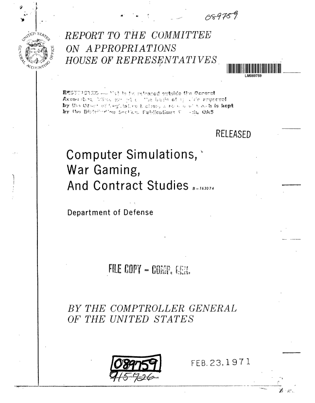 handle is hein.gao/gaobaaacm0001 and id is 1 raw text is: 

REPORT TO THE


ON APPROPRIATIONS
HOUSE OF REPRESENTATIVES


II IlMl III7I I III II II II1__
   LM089759


                          RELEASED

Computer Simulations,
War Gaming,
And Contract Studies B_-7607

Department of Defense




       FILE COPY - c   I~  ,.



BY THE COMPTROLLER GENERAL


OF THE UNITED


STATES



p      FEB. 23,1971


COMMITTEE


A


