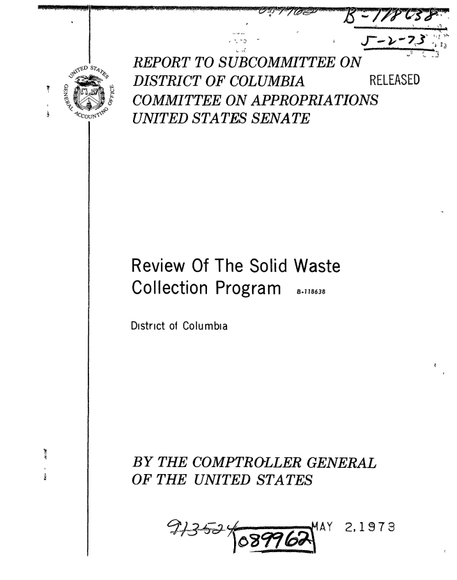 handle is hein.gao/gaobaaadi0001 and id is 1 raw text is: 
;~ 1/7 ~
         '1


J-W W. -j


REPORT TO SUBCOMMITTEE ON
DISTRICT OF COLUMBIA


COMMITTEE ON APPROPRIATIONS
UNITED STATES SENATE


Review


Of The Solid


Waste


Collection


Program


District ol Columbia







BY THE COMPTROLLER GENERAL
OF THE UNITED STATES


2,1973


B.178638


RELEASED


