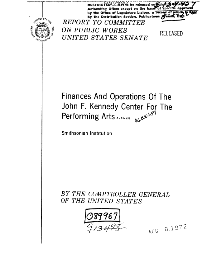 handle is hein.gao/gaobaaadj0001 and id is 1 raw text is:         IAe'ounting Office except on the bast of pecific ap pval
        ay the Office of Legislative Liaison, a reco f2d  ,oa.
        by the Distribution Section, Publications   9 6;
REPORT TO COMMITTEE


ON PUBLIC WORKS
UNITED STATES SENATE


RELEASED


Finances And Operations Of The
John F. Kennedy Center For The


Performing Arts -_,5445


A& 006'


Smithsonian Institution


BY
OF


THE
THE


COMPTROLLER GENERAL
UNITED STATES


/0077 qI
vu/ 4j1


8 ,9


