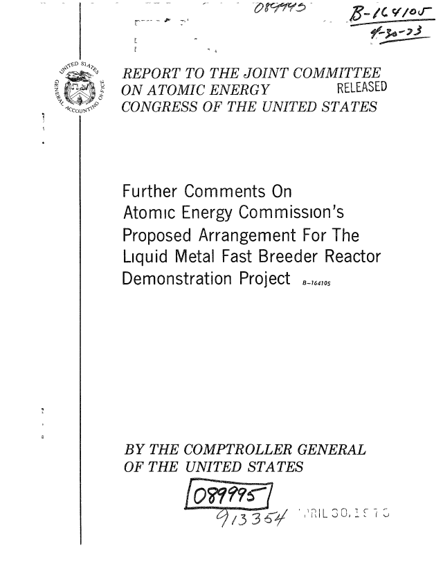 handle is hein.gao/gaobaaaea0001 and id is 1 raw text is: 


   S~24~
 ~Z
 -~
rT~ fl~
7
~


REPORT TO THE JOINT COMMITTEE
ON ATOMIC ENERGY         RELEASED
CONGRESS OF THE UNITED STATES


Further Comments On
Atomic Energy Commission's
Proposed Arrangement For The
Liquid Metal Fast Breeder Reactor


Demonstration


BY
OF


THE
THE


Project


B-164105


COMPTROLLER GENERAL
UNITED STATES


             '36P,  IL 13 0, .


C/


