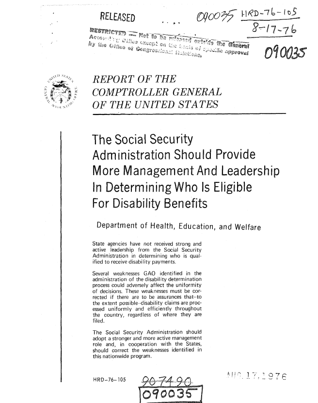 handle is hein.gao/gaobaaaeh0001 and id is 1 raw text is: 

RELEASED


I--m .


, ,\ I !
4,   /
' I    4 t N N '


REPORT OF THE

COMPTROLLER GENERAL

OF THE UNITED STATES


The Social Security

Administration Should Provide

More Management And Leadership

In Determining Who Is Eligible

For Disability Benefits


  Department of Health, Education, and Welfare


State agencies have not received strong and
active leadership from the Social Security
Administration in determining who is qual-
ified to receive disability payments.

Several weaknesses GAO identified in the
administration of the disability determination
process could adversely affect the uniformity
of decisions. These weaknesses must be cor-
rected if there are to be assurances that--to
the extent possible--disability claims are proc-
essed uniformly and efficiently throughout
the country, regardless of where they are
filed.

The Social Security Administration should
adopt a stronger and more active management
role and, in cooperation with the States,
should correct the weaknesses identified in
this nationwide program.


f!    1.; 7


HRD-76-105


1,-/I-76

00035


A . ,


A
   ' , ,            -  , LC - I - ,';  ,
   N. J CL  f


-Q   7

       4-
   3003 -


