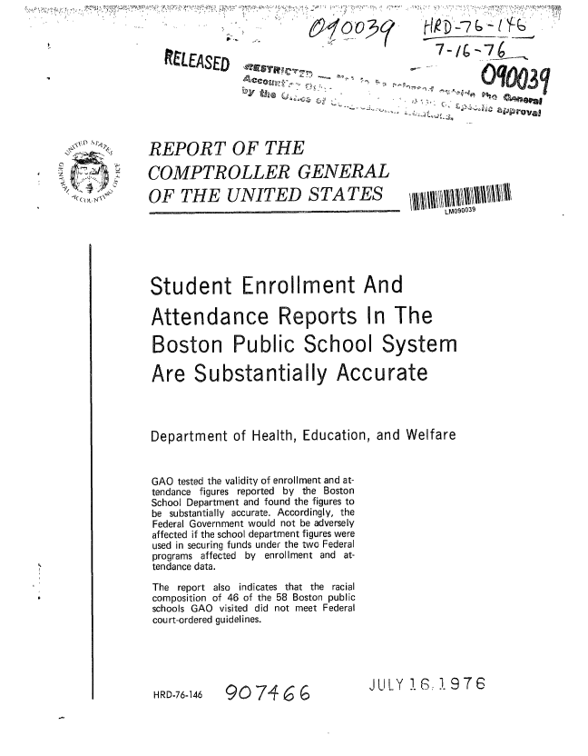 handle is hein.gao/gaobaaaej0001 and id is 1 raw text is: 


RELEASED          ,-



                          - -  -]


REPORT OF THE

COMPTROLLER GENERAL

OF THE UNITED STATES


Student Enrollment And

Attendance Reports In The

Boston Public School System


Are Substantially


Acc u rate


Department of Health, Education, and Welfare



GAO tested the validity of enrollment and at-
tendance figures reported by the Boston
School Department and found the figures to
be substantially accurate. Accordingly, the
Federal Government would not be adversely
affected if the school department figures were
used in securing funds under the two Federal
programs affected by enrollment and at-
tendance data.

The report also indicates that the racial
composition of 46 of the 58 Boston public
schools GAO visited did not meet Federal
court-ordered guidelines.


907466


JULY 1.: 1 97 6


    GqO3j

.        tevai


C.,

  Cm(), '{


HRD-76-146


LM090039


